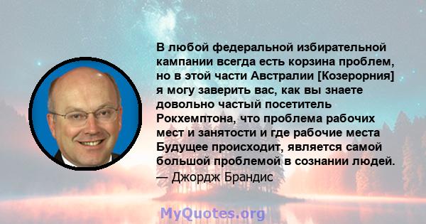 В любой федеральной избирательной кампании всегда есть корзина проблем, но в этой части Австралии [Козерорния] я могу заверить вас, как вы знаете довольно частый посетитель Рокхемптона, что проблема рабочих мест и