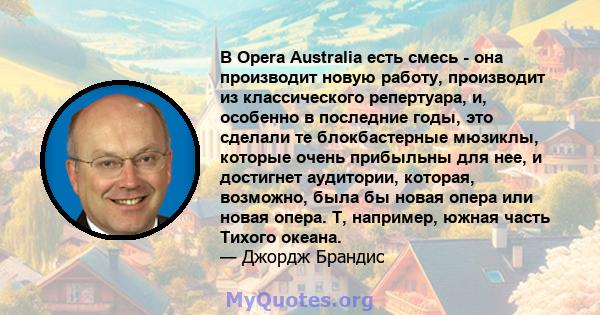 В Opera Australia есть смесь - она ​​производит новую работу, производит из классического репертуара, и, особенно в последние годы, это сделали те блокбастерные мюзиклы, которые очень прибыльны для нее, и достигнет