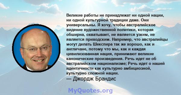 Великие работы не принадлежат ни одной нации, ни одной культурной традиции даже. Они универсальны. Я хочу, чтобы австралийское видение художественной политики, которая обширна, охватывает, не является узким, не является 