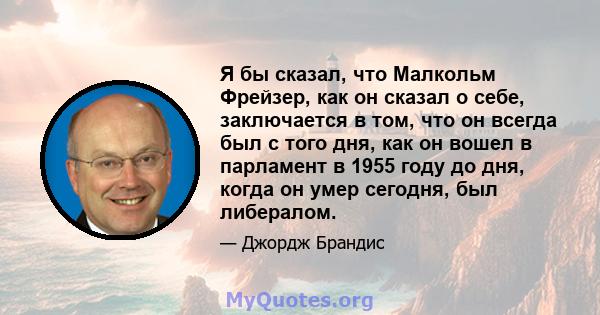 Я бы сказал, что Малкольм Фрейзер, как он сказал о себе, заключается в том, что он всегда был с того дня, как он вошел в парламент в 1955 году до дня, когда он умер сегодня, был либералом.