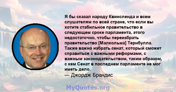 Я бы сказал народу Квинсленда и всем слушателям по всей стране, что если вы хотите стабильное правительство в следующем сроке парламента, этого недостаточно, чтобы переизбрать правительство [Малкольма] Тернбулла. Также