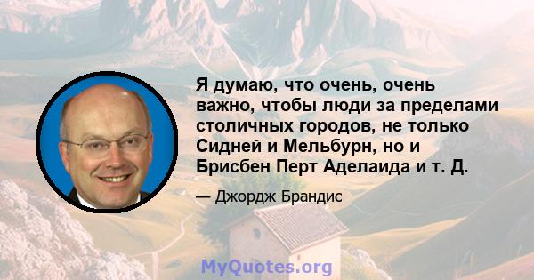 Я думаю, что очень, очень важно, чтобы люди за пределами столичных городов, не только Сидней и Мельбурн, но и Брисбен Перт Аделаида и т. Д.