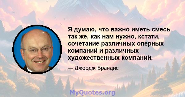 Я думаю, что важно иметь смесь так же, как нам нужно, кстати, сочетание различных оперных компаний и различных художественных компаний.