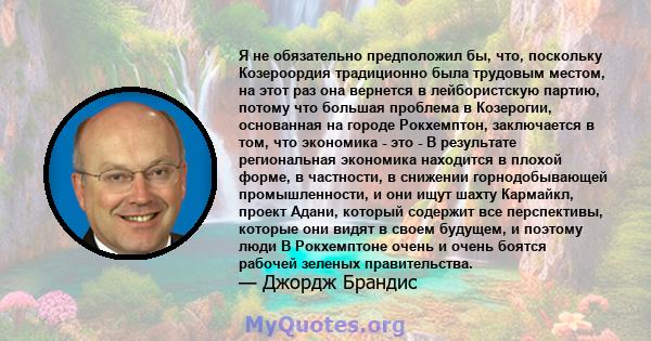 Я не обязательно предположил бы, что, поскольку Козероордия традиционно была трудовым местом, на этот раз она вернется в лейбористскую партию, потому что большая проблема в Козерогии, основанная на городе Рокхемптон,