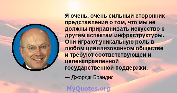 Я очень, очень сильный сторонник представления о том, что мы не должны приравнивать искусство к другим аспектам инфраструктуры. Они играют уникальную роль в любом цивилизованном обществе и требуют соответствующей и