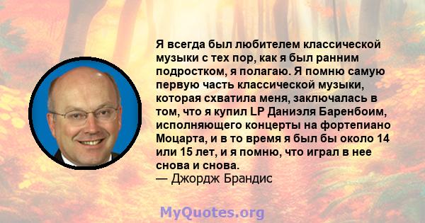 Я всегда был любителем классической музыки с тех пор, как я был ранним подростком, я полагаю. Я помню самую первую часть классической музыки, которая схватила меня, заключалась в том, что я купил LP Даниэля Баренбоим,