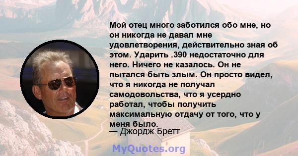 Мой отец много заботился обо мне, но он никогда не давал мне удовлетворения, действительно зная об этом. Ударить .390 недостаточно для него. Ничего не казалось. Он не пытался быть злым. Он просто видел, что я никогда не 