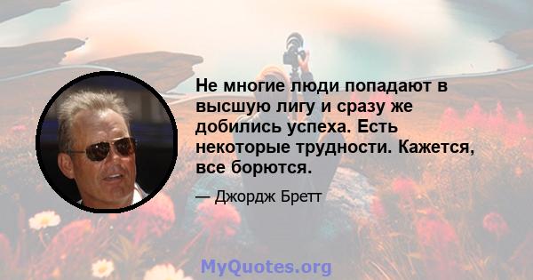 Не многие люди попадают в высшую лигу и сразу же добились успеха. Есть некоторые трудности. Кажется, все борются.