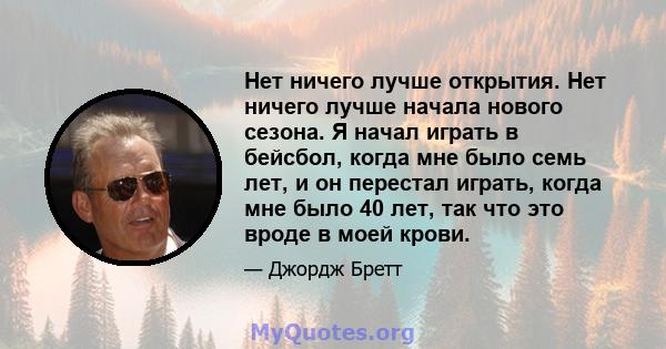 Нет ничего лучше открытия. Нет ничего лучше начала нового сезона. Я начал играть в бейсбол, когда мне было семь лет, и он перестал играть, когда мне было 40 лет, так что это вроде в моей крови.