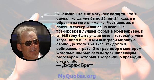 Он сказал, что я не могу (вне поля) то, что я сделал, когда мне было 23 или 24 года, и я обратил на него внимание. Черт возьми, я получил тренер и пошел на весенние тренировки в лучшей форме в моей карьере, и в 1985