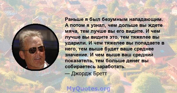 Раньше я был безумным нападающим. А потом я узнал, чем дольше вы ждете мяча, тем лучше вы его видите. И чем лучше вы видите это, тем тяжелее вы ударили. И чем тяжелее вы попадаете в него, тем выше будет ваше среднее