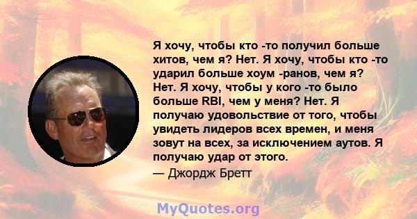 Я хочу, чтобы кто -то получил больше хитов, чем я? Нет. Я хочу, чтобы кто -то ударил больше хоум -ранов, чем я? Нет. Я хочу, чтобы у кого -то было больше RBI, чем у меня? Нет. Я получаю удовольствие от того, чтобы