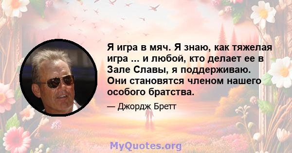 Я игра в мяч. Я знаю, как тяжелая игра ... и любой, кто делает ее в Зале Славы, я поддерживаю. Они становятся членом нашего особого братства.