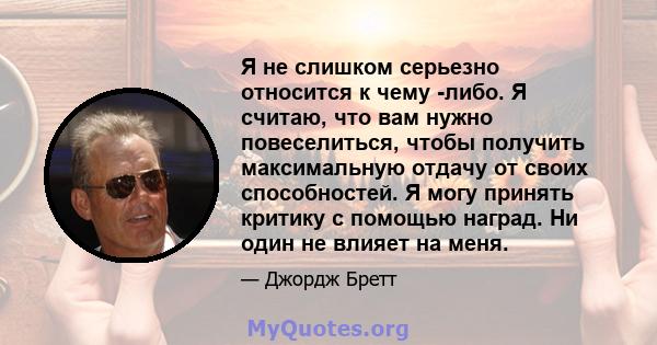 Я не слишком серьезно относится к чему -либо. Я считаю, что вам нужно повеселиться, чтобы получить максимальную отдачу от своих способностей. Я могу принять критику с помощью наград. Ни один не влияет на меня.