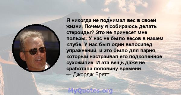 Я никогда не поднимал вес в своей жизни. Почему я собираюсь делать стероиды? Это не принесет мне пользы. У нас не было весов в нашем клубе. У нас был один велосипед упражнений, и это было для парня, который настраивал