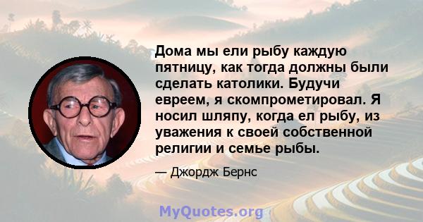 Дома мы ели рыбу каждую пятницу, как тогда должны были сделать католики. Будучи евреем, я скомпрометировал. Я носил шляпу, когда ел рыбу, из уважения к своей собственной религии и семье рыбы.