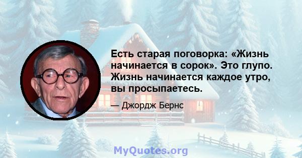 Есть старая поговорка: «Жизнь начинается в сорок». Это глупо. Жизнь начинается каждое утро, вы просыпаетесь.