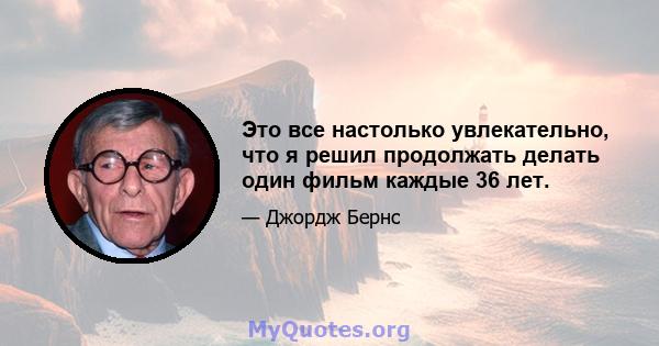 Это все настолько увлекательно, что я решил продолжать делать один фильм каждые 36 лет.