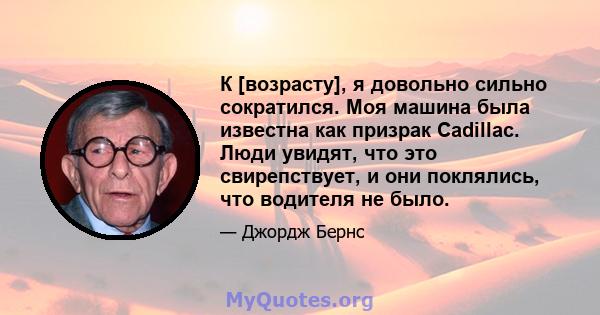 К [возрасту], я довольно сильно сократился. Моя машина была известна как призрак Cadillac. Люди увидят, что это свирепствует, и они поклялись, что водителя не было.