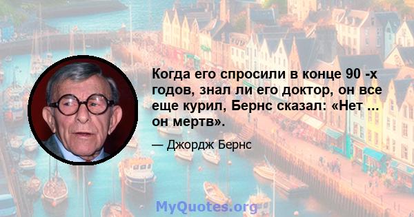 Когда его спросили в конце 90 -х годов, знал ли его доктор, он все еще курил, Бернс сказал: «Нет ... он мертв».