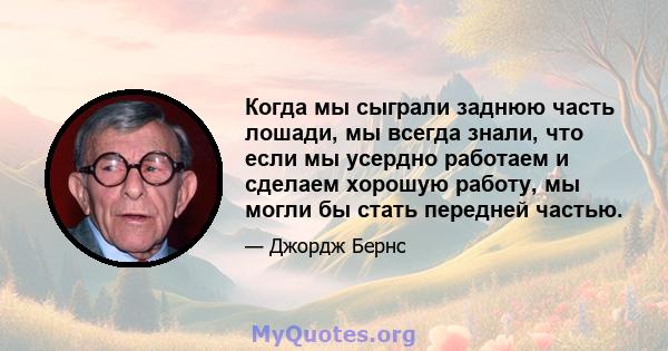 Когда мы сыграли заднюю часть лошади, мы всегда знали, что если мы усердно работаем и сделаем хорошую работу, мы могли бы стать передней частью.