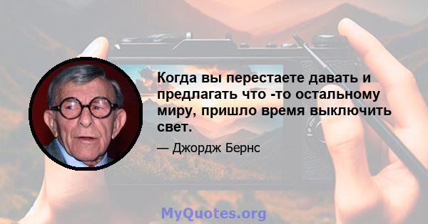 Когда вы перестаете давать и предлагать что -то остальному миру, пришло время выключить свет.