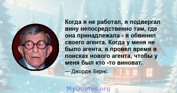 Когда я не работал, я подвергал вину непосредственно там, где она принадлежала - я обвинил своего агента. Когда у меня не было агента, я провел время в поисках нового агента, чтобы у меня был кто -то виноват.