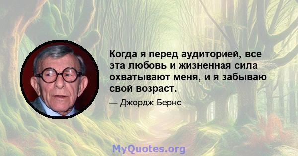 Когда я перед аудиторией, все эта любовь и жизненная сила охватывают меня, и я забываю свой возраст.