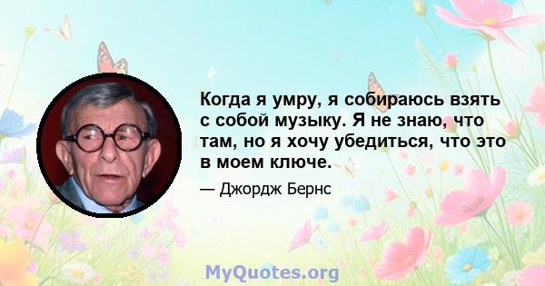 Когда я умру, я собираюсь взять с собой музыку. Я не знаю, что там, но я хочу убедиться, что это в моем ключе.