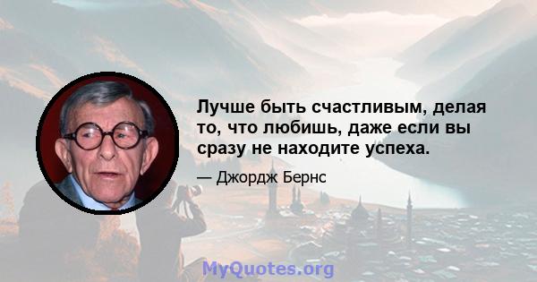 Лучше быть счастливым, делая то, что любишь, даже если вы сразу не находите успеха.