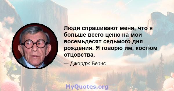 Люди спрашивают меня, что я больше всего ценю на мой восемьдесят седьмого дня рождения. Я говорю им, костюм отцовства.