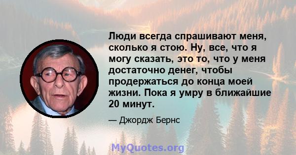 Люди всегда спрашивают меня, сколько я стою. Ну, все, что я могу сказать, это то, что у меня достаточно денег, чтобы продержаться до конца моей жизни. Пока я умру в ближайшие 20 минут.