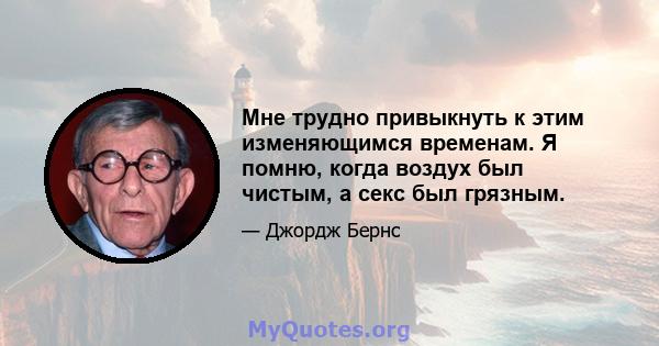 Мне трудно привыкнуть к этим изменяющимся временам. Я помню, когда воздух был чистым, а секс был грязным.