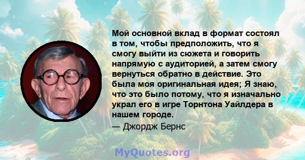 Мой основной вклад в формат состоял в том, чтобы предположить, что я смогу выйти из сюжета и говорить напрямую с аудиторией, а затем смогу вернуться обратно в действие. Это была моя оригинальная идея; Я знаю, что это