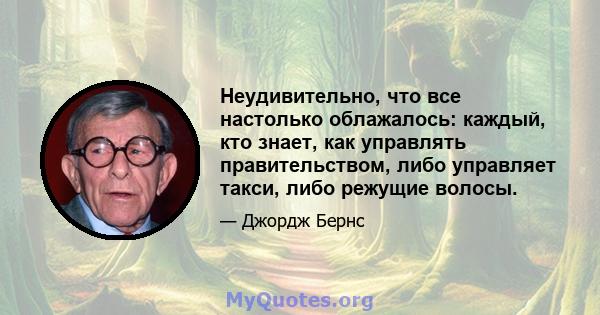 Неудивительно, что все настолько облажалось: каждый, кто знает, как управлять правительством, либо управляет такси, либо режущие волосы.