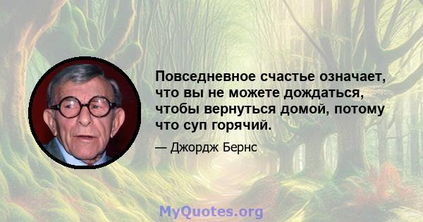 Повседневное счастье означает, что вы не можете дождаться, чтобы вернуться домой, потому что суп горячий.