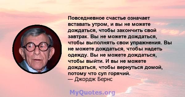 Повседневное счастье означает вставать утром, и вы не можете дождаться, чтобы закончить свой завтрак. Вы не можете дождаться, чтобы выполнять свои упражнения. Вы не можете дождаться, чтобы надеть одежду. Вы не можете