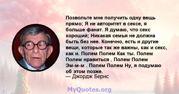 Позвольте мне получить одну вещь прямо; Я не авторитет в сексе, я больше фанат. Я думаю, что секс хороший; Никакая семья не должна быть без нее. Конечно, есть и другие вещи, которые так же важны, как и секс, как и.