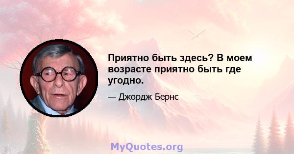 Приятно быть здесь? В моем возрасте приятно быть где угодно.