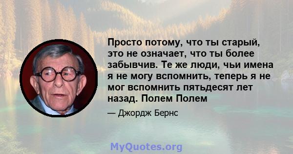 Просто потому, что ты старый, это не означает, что ты более забывчив. Те же люди, чьи имена я не могу вспомнить, теперь я не мог вспомнить пятьдесят лет назад. Полем Полем