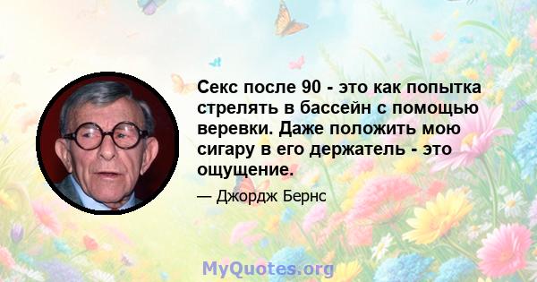 Секс после 90 - это как попытка стрелять в бассейн с помощью веревки. Даже положить мою сигару в его держатель - это ощущение.