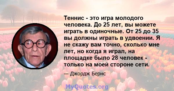 Теннис - это игра молодого человека. До 25 лет, вы можете играть в одиночные. От 25 до 35 вы должны играть в удвоении. Я не скажу вам точно, сколько мне лет, но когда я играл, на площадке было 28 человек - только на