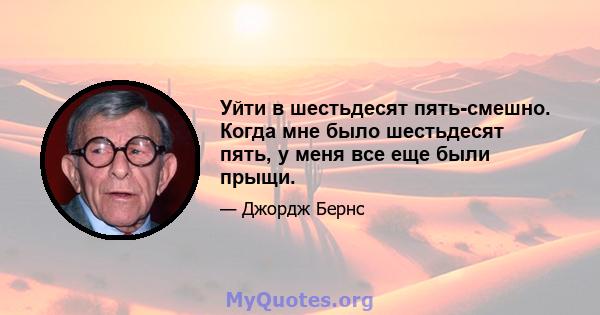 Уйти в шестьдесят пять-смешно. Когда мне было шестьдесят пять, у меня все еще были прыщи.