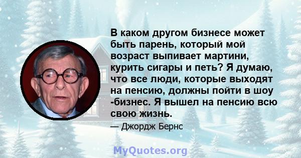 В каком другом бизнесе может быть парень, который мой возраст выпивает мартини, курить сигары и петь? Я думаю, что все люди, которые выходят на пенсию, должны пойти в шоу -бизнес. Я вышел на пенсию всю свою жизнь.