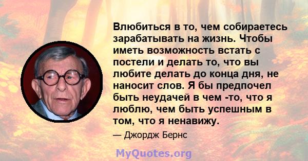 Влюбиться в то, чем собираетесь зарабатывать на жизнь. Чтобы иметь возможность встать с постели и делать то, что вы любите делать до конца дня, не наносит слов. Я бы предпочел быть неудачей в чем -то, что я люблю, чем