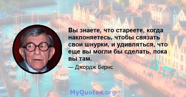 Вы знаете, что стареете, когда наклоняетесь, чтобы связать свои шнурки, и удивляться, что еще вы могли бы сделать, пока вы там.