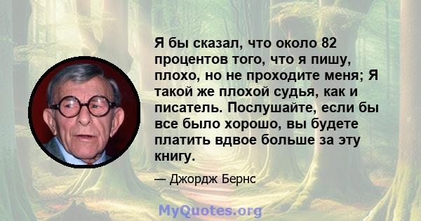 Я бы сказал, что около 82 процентов того, что я пишу, плохо, но не проходите меня; Я такой же плохой судья, как и писатель. Послушайте, если бы все было хорошо, вы будете платить вдвое больше за эту книгу.