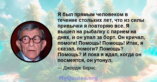 Я был прямым человеком в течение стольких лет, что из силы привычки я повторяю все. Я вышел на рыбалку с парнем на днях, и он упал за борт. Он кричал, помоги! Помощь! Помощь! Итак, я сказал, помоги? Помощь? Помощь? И