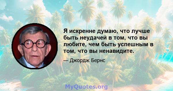 Я искренне думаю, что лучше быть неудачей в том, что вы любите, чем быть успешным в том, что вы ненавидите.