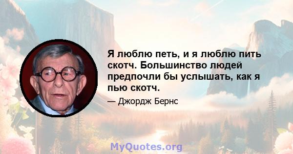 Я люблю петь, и я люблю пить скотч. Большинство людей предпочли бы услышать, как я пью скотч.